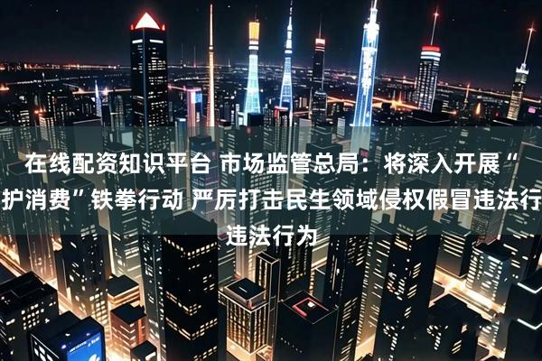 在线配资知识平台 市场监管总局：将深入开展“守护消费”铁拳行动 严厉打击民生领域侵权假冒违法行为