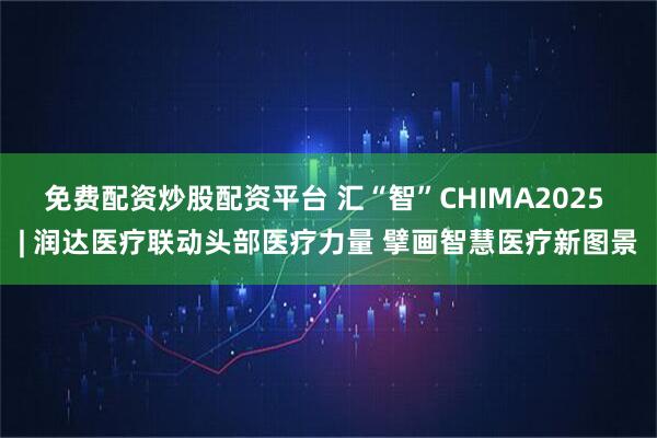 免费配资炒股配资平台 汇“智”CHIMA2025 | 润达医疗联动头部医疗力量 擘画智慧医疗新图景