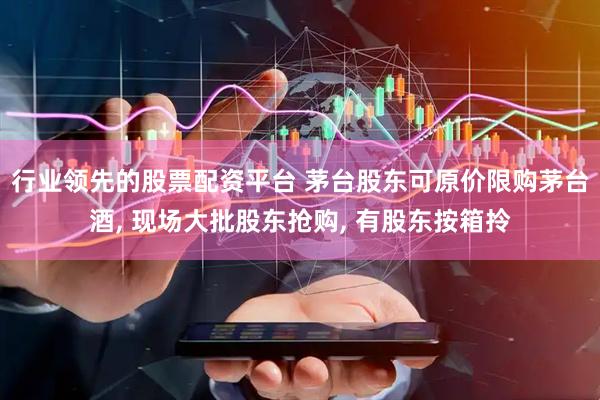 行业领先的股票配资平台 茅台股东可原价限购茅台酒, 现场大批股东抢购, 有股东按箱拎