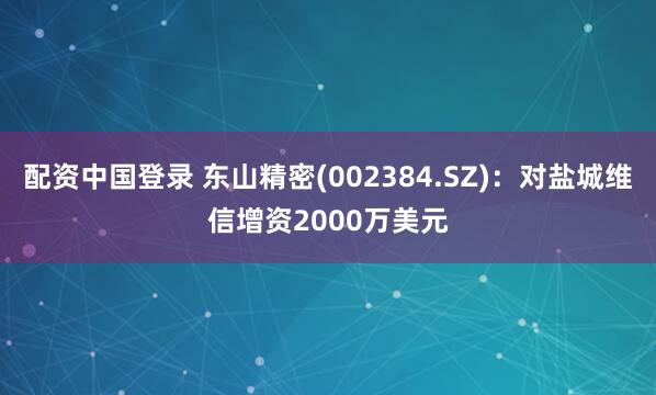 配资中国登录 东山精密(002384.SZ)：对盐城维信增资2000万美元