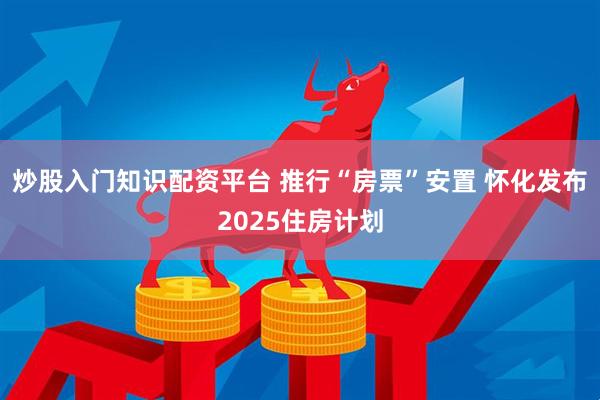 炒股入门知识配资平台 推行“房票”安置 怀化发布2025住房计划