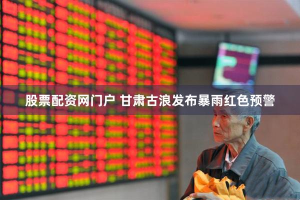 股票配资网门户 甘肃古浪发布暴雨红色预警