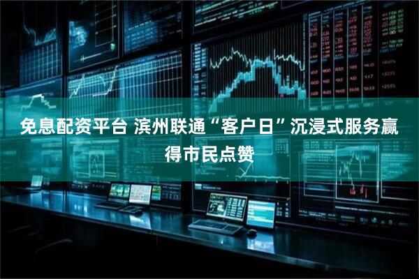免息配资平台 滨州联通“客户日”沉浸式服务赢得市民点赞