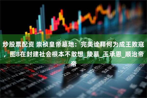 炒股票配资 崇祯皇帝墓地：完美诠释何为成王败寇，图8在封建社会根本不敢想_陵墓_王承恩_顺治帝