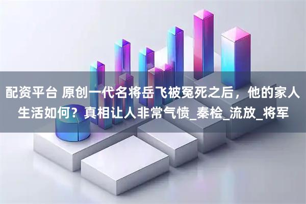 配资平台 原创一代名将岳飞被冤死之后，他的家人生活如何？真相让人非常气愤_秦桧_流放_将军