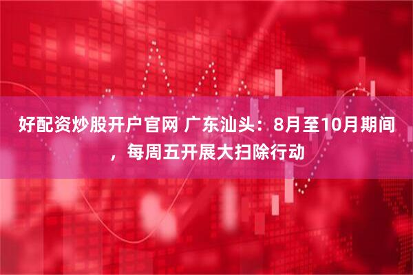好配资炒股开户官网 广东汕头：8月至10月期间，每周五开展大扫除行动