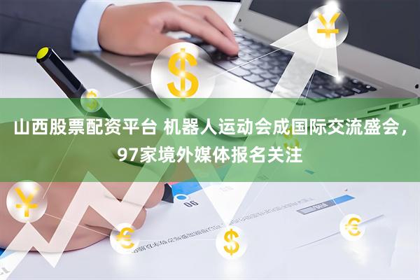山西股票配资平台 机器人运动会成国际交流盛会，97家境外媒体报名关注