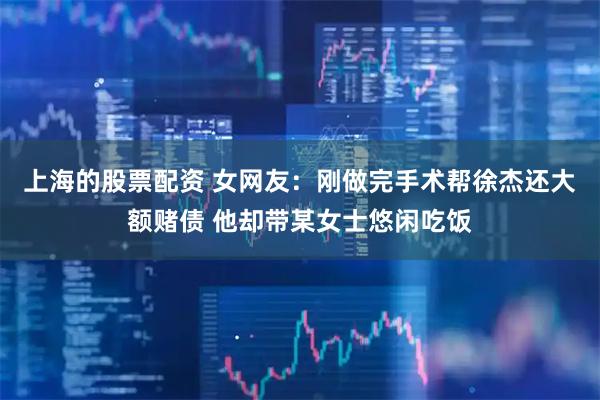 上海的股票配资 女网友：刚做完手术帮徐杰还大额赌债 他却带某女士悠闲吃饭