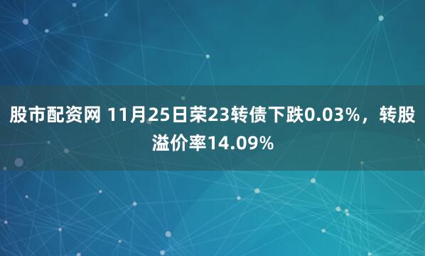 股市配资网 11月25日荣23转债下跌0.03%，转股溢价率14.09%