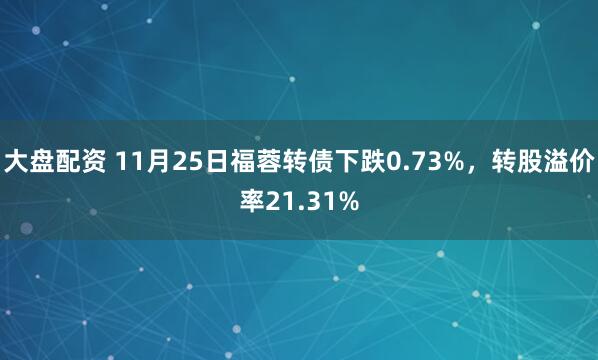 大盘配资 11月25日福蓉转债下跌0.73%，转股溢价率21.31%