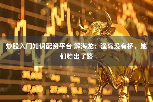炒股入门知识配资平台 解海龙：渔岛没有桥，她们骑出了路